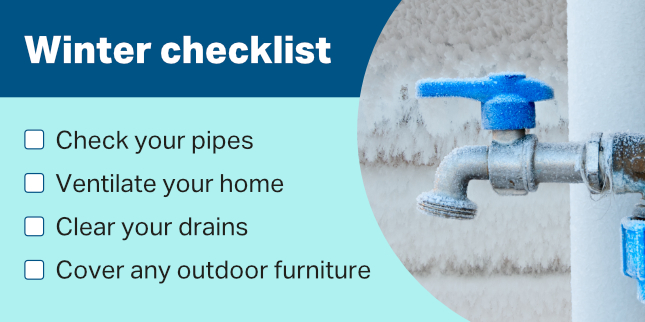 A checklist of winter maintenance tasks, including checking your pipes, ventilating your home, clearing your drains and cover any outdoor furniture
